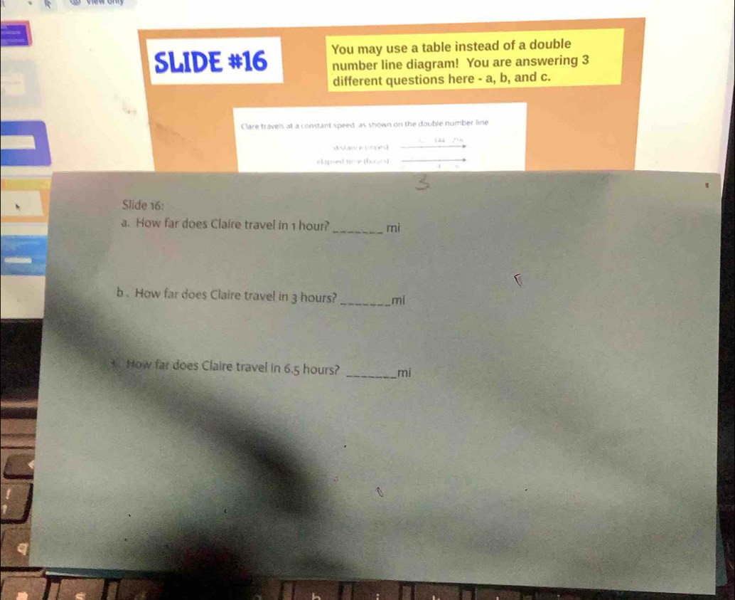 SLIDE #16 You may use a table instead of a double 
number line diagram! You are answering 3
different questions here - a, b, and c. 
Clare travels at a constant speed, as shown on the double number line 
. 1dà a^(2+)4 
sl apved time those N 
4 
Slide 16: 
a. How far does Claire travel in 1 hour? _ mi
b . How far does Claire travel in 3 hours?_ mi
+. How far does Claire travel in 6.5 hours? _ mi