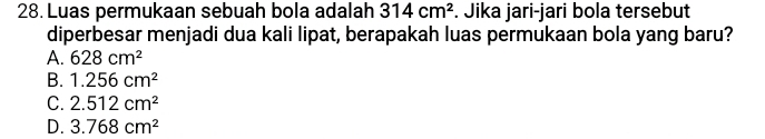 Luas permukaan sebuah bola adalah 314cm^2. Jika jari-jari bola tersebut
diperbesar menjadi dua kali lipat, berapakah luas permukaan bola yang baru?
A. 628cm^2
B. 1.256cm^2
C. 2.512cm^2
D. 3.768cm^2