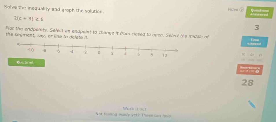 Video D Questons 
Solve the inequality and graph the solution. answered
2(c+9)≥ 6
3 
Plot the endpoints. Select an endpoint to change it from closed to open. Select the middle of 
the segment, ray, or line to delete it. 
Time 
elepsed 
∞ 04 26
ubmit ot 19 9 
SmartScore
28
Work it our 
Not feeling ready yet? These can help: