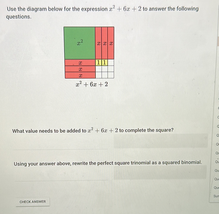 Use the diagram below for the expression x^2+6x+2 to answer the following
questions.
C
C
What value needs to be added to x^2+6x+2 to complete the square?
Q
Q
Q
Using your answer above, rewrite the perfect square trinomial as a squared binomial. Qu
Qu
Qu
Que
Sun
CHECK ANSWER