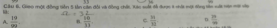 99
33
36
∠ 1 
Câu 6. Gieo một đồng tiền 5 lần cân đổi và đồng chất. Xác suất đễ được ít nhất một đồng tiền xuất hiện mặt sắp
là:
A.  19/99 .  10/33 .  31/32 .  29/99 . 
B.
C.
D.