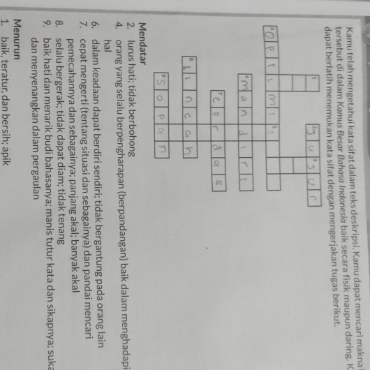 Kamu telah mengetahui kata sifat dalam teks deskripsi. Kamu dapat mencari makna 
tersebut di dalam Kamus Besar Bahøsa Indonesia baik secara fisik maupun daring. K 
dapat berlatih menemukan kata sifat dengan mengerjakan tugas berikut. 
Mendatar 
2. lurus hati; tidak berbohong 
4. orang yang selalu berpengharapan (berpandangan) baik dalam menghadapi 
hal 
6. dalam keadaan dapat berdiri sendiri; tidak bergantung pada orang lain 
7. cepat mengerti (tentang situasi dan sebagainya) dan pandai mencari 
pemecahannya dan sebagainya; panjang akal; banyak akal 
8. selalu bergerak; tidak dapat diam; tidak tenang 
9. baik hati dan menarik budi bahasanya; manis tutur kata dan sikapnya; suka 
dan menyenangkan dalam pergaulan 
Menurun 
1. baik, teratur, dan bersih; apik