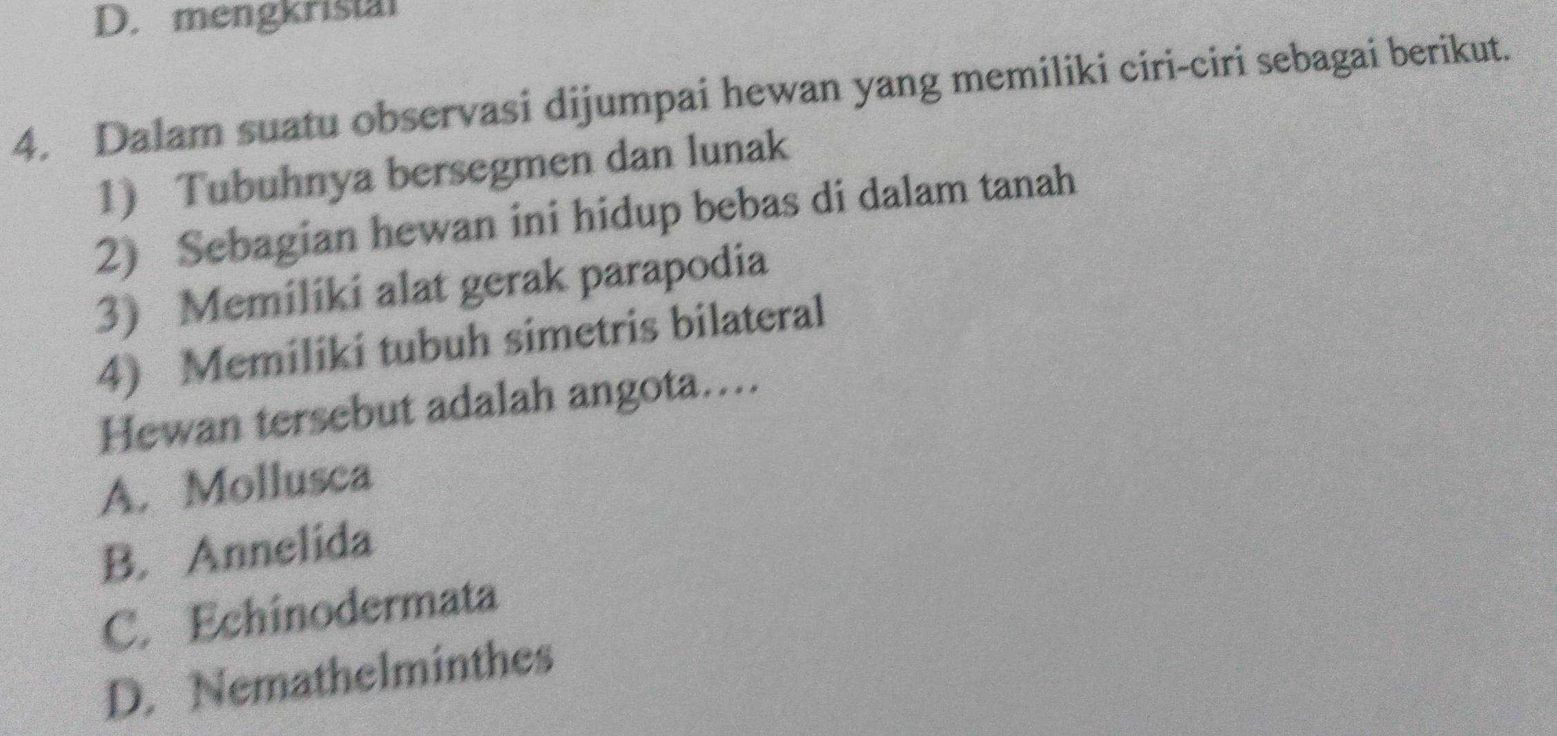 mengkristal
4. Dalam suatu observasi dijumpai hewan yang memiliki ciri-ciri sebagai berikut.
1) Tubuhnya bersegmen dan lunak
2) Sebagian hewan ini hidup bebas di dalam tanah
3) Memiliki alat gerak parapodia
4) Memiliki tubuh simetris bilateral
Hewan tersebut adalah angota....
A. Mollusca
B. Annelida
C. Echinodermata
D. Nemathelminthes