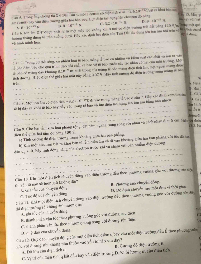 Trong ống phóng tia X ở Bài Câu 4, một electron có điện tích e=-1,6.10^(-19)C bất ra khỏi bản cục
Câu 13, Mây g
âm (catôt) bay vào điện trường giữa hai bản cực. Lực điện tác dụng lên electron độ bằng 8· 10^(-15)N. D. an xa) với hạt
A. 8· 10^(-13)N. B. 8· 10^(-18)N. C. 3,2· 10^(-17)N.
Câu 6. Ion âm OH~được phát ra từ một máy lọc không khi ở nơi có điện trường trái đất bảng 120 V/m Trong một quá
hướng thắng đứng từ trên xuống dưới. Hãy xác định lực điện của Trái Đất tác dụng lên ion âm nói trên và
tiện tích của cl
lây là đùng.
_
_
vẽ hình minh hoạ.
_
Câu 7. Trong cơ thể sống, có nhiều loại tế bào, màng tế bào có nhiệm vụ kiểm soát các chất và ion ra vào
tể bào đảm bảo cho quá trình trao đồi chất và bảo vệ tế bào trước các tác nhân có hại của môi trường. Một
tế bào có màng dày khoáng 8.10^(-9)m 5, mặt trong của màng tế bảo mang điện tích âm, mặt ngoài mang điện
_
tích dương. Hiệu điện thế giữa hai mặt này bằng 0,07 V. Hãy tính cường độ điện trường trong mang tế bảo
Hi
_
trên. A. Hạt (
_
B. Hat (
Câu 8. Một ion âm có điện tích -3,2· 10^(-19)C đi vào trong màng tế bào ở câu 7. Hãy xác định xem ion âm C. Cà 3
1ầu 14. K
sẽ bị đầy ra khói tế bào hay đầy vào trong tế bào và lực điện tác dụng lên ion âm bằng bao nhiêu.
D. Cả 3
_na tốc ở
_:hung đi
Câu 9. Cho hai tầm kim loại phẳng rộng, đặt nằm ngang, song song với nhau và cách nhau d=5cm. Hiệu ới đười
18.3. H
điện thế giữa hai tấm đó bằng 500 V.
a) Tính cường độ điện trường trong khoảng giữa hai bản phẳng.
b) Khi một electron bật ra khỏi bản nhiễm điện âm và đi vào khoảng giữa hai bán phẳng với tốc độ ban
_
đầu v_0approx 0 , hãy tính động năng của electron trước khi va chạm với bản nhiễm điện dương.
_
_
Câu 10. Khi một điện tích chuyển động vào điện trường đều theo phương vuông góc với đường sức điện
thì yếu tố nào sẽ luôn giữ không đổi?
A. Gia tốc của chuyển động. B. Phương của chuyển động.
C. Tốc độ của chuyển động. D. Độ dịch chuyển sau một đơn vị thời gian
Câu 11. Khi một điện tích chuyển động vào điện trường đều theo phương vuông góc với đường sức điện   
thì điện trường sẽ không ảnh hưởng tới
tic
A. gia tốc của chuyển động.
B. thành phần vận tốc theo phương vuông góc với đường sức điện.
C
C. thành phần vận tốc theo phương song song với đường sức điện.
b
D. quỹ đạo của chuyển động.
Câu 12. Quỹ đạo chuyển động của một điện tích điểm q bay vào một điện trường đều vector E * theo phương vuông
góc với đường sức không phụ thuộc vào yếu tố nào sau đây?
A. Độ lớn của điện tích q. B. Cường độ điện trường E.
C. Vị trí của điện tích q bắt đầu bay vào điện trường.D. Khối lượng m của điện tích.