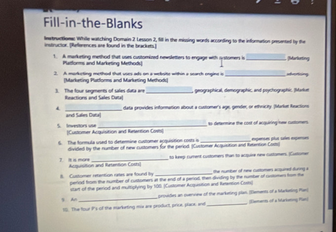 Fill-in-the-Blanks 
Inatructiona: While watching Domain 2. Lesson 2, fill in the missing words according to the information presented by the 
instructor. [References are found in the brackets.] 
1. A marketing method that uses customized newsletters to engage with systomers is _ [Marketing 
Platlorms and Marketing Methods] 
2. A marketing method that uses ads on a website within a search engine is _serticing 
[Marketing Platforms and Marketing Methods] 
3. The four segments of sales data are_ geographical, demographic, and psychographic. (Market 
Reactions and Sales Data] 
4 _data provides information about a customer's age, gender, or ethnicity. (Market Reactions 
and Sales Data| 
5. Investors use_ to determine the cost of acquiring new customers 
[Customer Acquisition and Retention Costs] 
6. The formula used to determine customer acquisition costs is _expenses plus sales expenses 
divided by the number of new customers for the period. [Customer Acquisition and Retention Costs] 
7. It is more _to keep current customers than to acquire new customers. (Customer 
Acquisition and Retention Costs) 
B. Customer retention rates are found by _the number of new customers acquired during a 
period from the number of customers at the end of a period, then dividing by the number of customers from the 
start of the period and multiplying by 100. [Customer Acquisition and Resention Costs] 
5. An _provides an overview of the marketing plan. (Eements of a Marketing Plan) 
10. The four P's of the marketing mix are product, price, place; and_ (Elements of a Markming Plan)