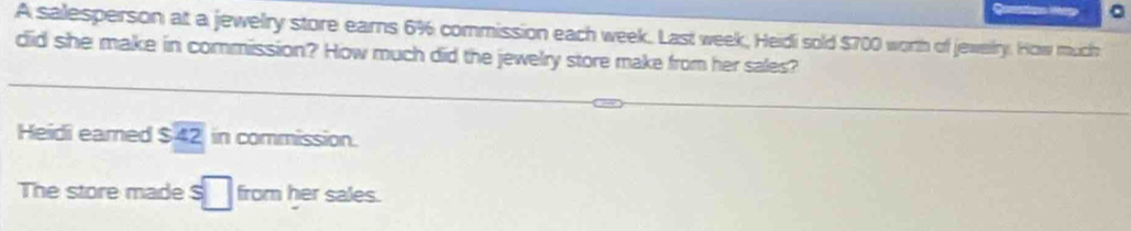 A salesperson at a jewelry store earns 6% commission each week. Last week, Heidi sold $700 worth of jewery. How much 
did she make in commission? How much did the jewelry store make from her sales? 
Heidi eamed $overline 42 in commission. 
The store made s□ from her sales.