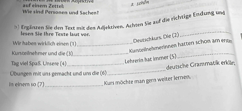 de sieben Aajektive 
auf einem Zettel: 
Wie sind Personen und Sachen? 
) Ergänzen Sie den Text mit den Adjektiven. Achten Sie auf die richtige Endung und 
lesen Sie Ihre Texte laut vor. 
Deutschkurs. Die (2) 
_ 
Wir haben wirklich einen (1)_ 
Kursteilnehmer und die (3)_ 
_ 
Kursteilnehmerinnen hatten schon am erste 
Tag viel Spaß. Unsere (4)_ 
Lehrerin hat immer (5) 
_ 
deutsche Grammatik erklärt 
Übungen mit uns gemacht und uns die (6) 
In einem so (7)_ 
Kurs möchte man gern weiter lernen.