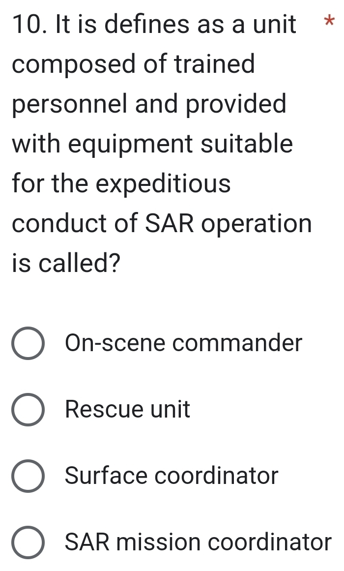 It is defines as a unit *
composed of trained
personnel and provided
with equipment suitable
for the expeditious
conduct of SAR operation
is called?
On-scene commander
Rescue unit
Surface coordinator
SAR mission coordinator