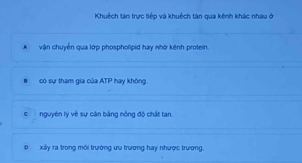 Khuếch tán trực tiếp và khuếch tán qua kênh khác nhau ở
A vận chuyển qua lớp phospholipid hay nhờ kênh protein.
Bcó sự tham gia của ATP hay không.
c nguyên lý về sự căn bằng nồng độ chất tan.
D xảy ra trong môi trưởng ưu trương hay nhược trương.