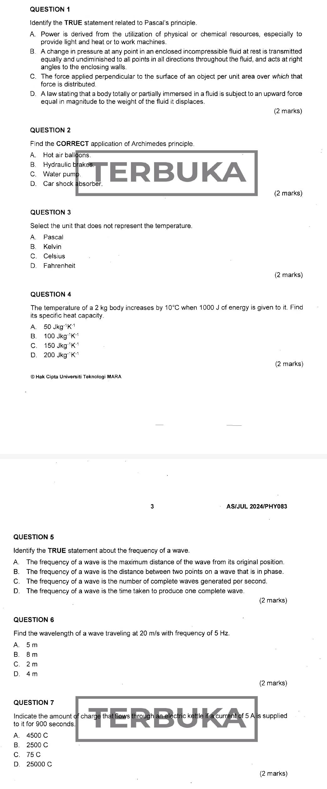 Identify the TRUE statement related to Pascal's principle.
A. Power is derived from the utilization of physical or chemical resources, especially to
provide light and heat or to work machines.
B. A change in pressure at any point in an enclosed incompressible fluid at rest is transmitted
equally and undiminished to all points in all directions throughout the fluid, and acts at right
C. The force applied perpendicular to the surface of an object per unit area over which that
force is distributed.
D. A law stating that a body totally or partially immersed in a fluid is subject to an upward force
equal in magnitude to the weight of the fluid it displaces.
(2 marks)
QUESTION 2
Find the CORRECT application of Archimedes principle.
A Hot air balloons
ERBUKA
D. Car shock absorber
(2 marks)
QUESTION 3
Select the unit that does not represent the temperature.
A. Pascal
B. Kelvin
C. Celsius
D. Fahrenheit
(2 marks)
QUESTION 4
The temperature of a 2 kg body increases by 10°C when 1000 J of energy is given to it. Find
its specific heat capacity
A. 50Jkg^(-1)K^(-1)
B. 100Jkg^(-1)K^(-1)
C. 150Jkg^(-1)K^(-1)
D. 200Jkg^(-1)K^(-1)
(2 marks)
© Hak Cipta Universiti Teknologi MARA
3 AS/JUL 2024/PHY083
QUESTION 5
Identify the TRUE statement about the frequency of a wave.
A. The frequency of a wave is the maximum distance of the wave from its original position.
B. The frequency of a wave is the distance between two points on a wave that is in phase.
C. The frequency of a wave is the number of complete waves generated per second.
D. The frequency of a wave is the time taken to produce one complete wave
(2 marks)
QUESTION 6
Find the wavelength of a wave traveling at 20 m/s with frequency of 5 Hz.
A. 5 m
B. 8 m
C. 2 m
D. 4 m
(2 marks)
QUESTION 7
Indicate the amount of charge that flows through in electric kettle if a current . f 5 A is supplied
to it for 900 seconds
A. 4500 C
B. 2500 C
C. 75 C
D. 25000 C
(2 marks)