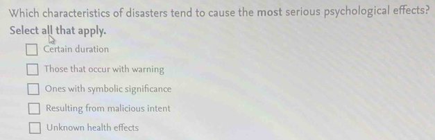 Which characteristics of disasters tend to cause the most serious psychological effects?
Select all that apply.
Certain duration
Those that occur with warning
Ones with symbolic significance
Resulting from malicious intent
Unknown health effects