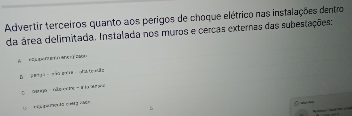 Advertir terceiros quanto aos perigos de choque elétrico nas instalações dentro
da área delimitada. Instalada nos muros e cercas externas das subestações:
A equipamento energizado
B perigo - não entre - alta tensão
C perigo - não entre - alta tensão
D equipamento energizado
WhatsApp
Pedreiros Canaã do s car