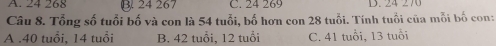 24 267 C. 24 269 D. 24 270
Câu 8. Tổng số tuổi bố và con là 54 tuổi, bố hơn con 28 tuổi. Tính tuổi của mỗi bố con:
A . 40 tuổi, 14 tuổi B. 42 tuổi, 12 tuổi C. 41 tuổi, 13 tuổi