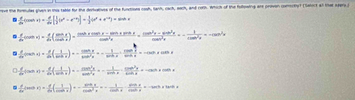 rove the formulas given in this table for the derivatives of the functions cosh, tanh, esch, sech, and coth. Which of the following are proven correctly? (Select all that appry)
 d/dx (cos hx)= d/dx [ 1/2 (e^x-e^(-x))]= 1/2 (e^x+e^(-x))=sin hx
 d/dx (cot hx)= d/dx ( sin hx/cos hx )= (cos hxcos hx-sin hxsin hx)/cos h^2x = (cos h^2x-sin h^2x)/cos h^2x =- 1/cos h^2x =-csc^2x
 d/dx (csc hx)= d/dx ( 1/sin hx )=- cos hx/sin h^2x =- 1/sin hx ·  cos hx/sin hx =-csc hxcot hx
=  d/dx (csc hx)= d/dx ( 1/sin hx )=- cos h^2x/sin h^2x =- 1/sin hx ·  cos h^2x/sin hx =-csc hxcot hx
5  d/dx (sec hx)= d/dx ( 1/cos hx )=- sin hx/cos h^2x =- 1/cos hx ·  sin hx/cos hx =-sec hxtan hx