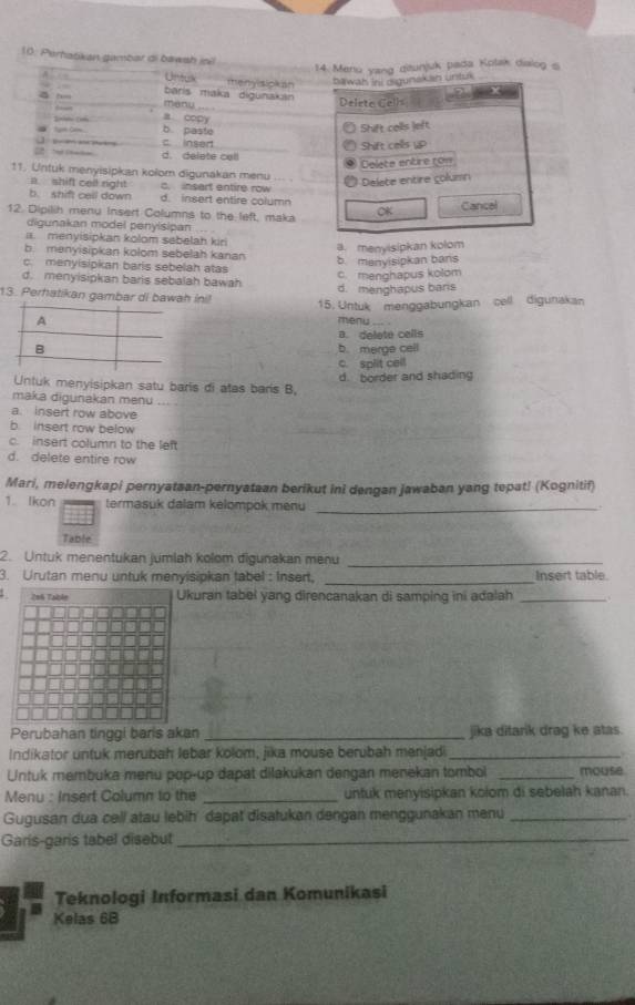 Perhatikan gambar di bawsh iol
14. Meru yang ditunjuk pada Kotak dialog s
A Untuk menyisipkan
bawat ini digunskan untul
~ bāris maka digunakan
meny
Deleto Cells
a copy
b. paste Shift colls left
」    — c. insedt
Shift cells up
d. delate cell
Delete entire con
11. Untuk menyisipkan kolom digunakan menu
a shift cell right c. insart entire row
Delete entire çolumn
b. shift call down d. insert entire column
12. Dipilih menu Insert Columns to the left, maka OK Cancel
digunakan model penyisipan. T    
a. menyisipkan kolom sebelah kiri
a. menyisipkan kolom
b. menyisipkan kolom sebelah kanan
b. menyisipkan bans
c. menyisipkan baris sebelah atas
c. menghapus kolom
d. menyisipkan baris sebalah bawah
d. menghapus baris
13. Perhatikan gambar di bawah ini!
15. Untük menggabungkan cell digunakan
menu
B. deleté cells
b. merge cell
c. spit cell
d. border and shading
Untuk menyisipkan satu baris di atas bars B.
maka digunakan menu
a. insert row above
b. insert row below
c. insert column to the left
d. delete entire row
Mari, melengkapi pernyataan-pernyataan berikut ini dengan jawaban yang tepat! (Kognitif)
1. Ikon termasuk dalam kelompok menu_
.
Table
2. Untuk menentukan jumlah kolom digunakan menu_
3. Urutan menu untuk menyisipkan tabel : Insert, _Insert table.
kuran tabel yang direncanakan di samping ini adalah_
Perubahan tinggi baris akan _jika ditarik drag ke atas.
Indikator untuk merubah lebar kolom, jika mouse berubah menjadi_
Untuk membuka menu pop-up dapat dilakukan dengan menekan tombol _mouse
Menu : Insert Column to the _untuk menyisipkan kolom di sebelah kanan.
Gugusan dua cell atau lebih dapat disatukan dengan menggunakan menu_
Garis-garis tabel disebut_
Teknologi Informasi dan Komunikasi
Kelas 68