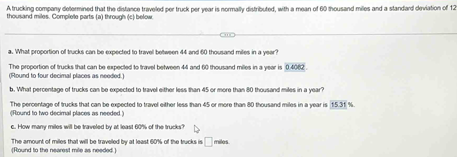 A trucking company determined that the distance traveled per truck per year is normally distributed, with a mean of 60 thousand miles and a standard deviation of 12
thousand miles. Complete parts (a) through (c) below. 
a. What proportion of trucks can be expected to travel between 44 and 60 thousand miles in a year? 
The proportion of trucks that can be expected to travel between 44 and 60 thousand miles in a year is 0.4082. 
(Round to four decimal places as needed.) 
b. What percentage of trucks can be expected to travel either less than 45 or more than 80 thousand miles in a year? 
The percentage of trucks that can be expected to travel either less than 45 or more than 80 thousand miles in a year is 15.31 %. 
(Round to two decimal places as needed.) 
c. How many miles will be traveled by at least 60% of the trucks? 
The amount of miles that will be traveled by at least 60% of the trucks is □ f miles
(Round to the nearest mile as needed.)