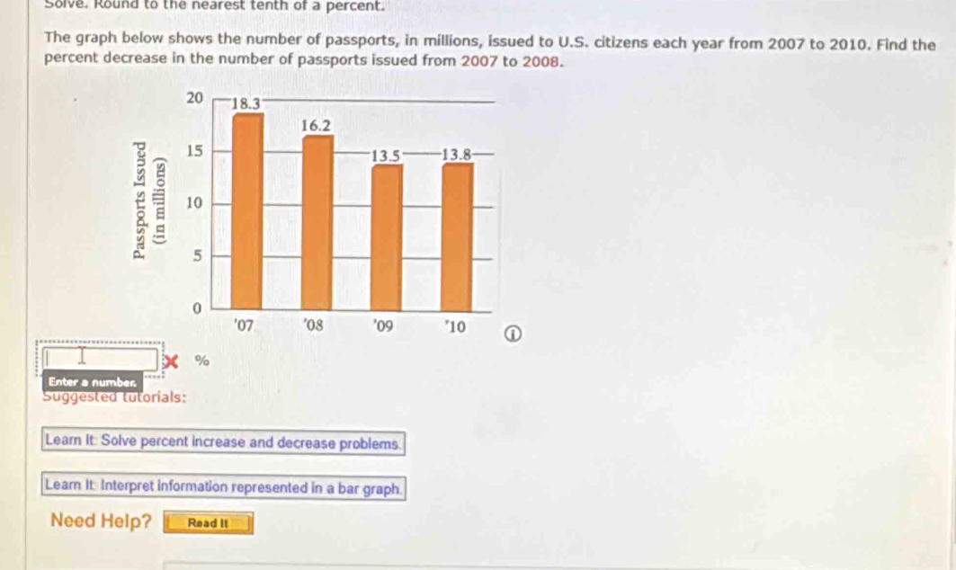 Solve. Round to the nearest tenth of a percent. 
The graph below shows the number of passports, in millions, issued to U.S. citizens each year from 2007 to 2010. Find the 
percent decrease in the number of passports issued from 2007 to 2008.
%
Enter a number 
Suggested tutorials: 
Leam It: Solve percent increase and decrease problems. 
Learn It: Interpret information represented in a bar graph. 
Need Help? Read It