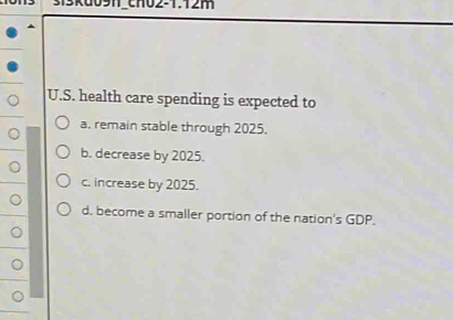 chO2-1.12m
U.S. health care spending is expected to
a. remain stable through 2025.
b. decrease by 2025.
c. increase by 2025.
d. become a smaller portion of the nation's GDP.