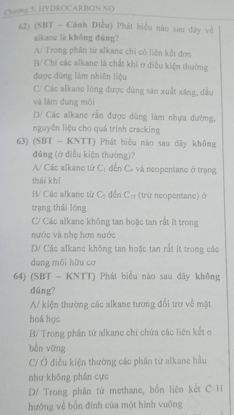 Chương 5. HYDROCARBON NO
62) (SBT - Cánh Diều) Phát biểu nào sau đây về
alkane là không đúng?
A/ Trong phân tử alkane chỉ có liên kết đơn
B/ Chi các alkanc là chất khí ở điều kiện thường
được dùng làm nhiên liệu
C Các alkane lỏng được dùng sản xuất xăng, dầu
và làm dung môi
D/ Các alkane rắn được dùng làm nhựa dường,
nguyên liệu cho quá trình cracking
63) (SBT - KNTT) Phát biểu nào sau đây không
đúng (ở diều kiện thường)?
A/ Các alkane từ C_1 đến Cá và neopentane ở trạng
thái khí
B/ Các alkane từ C_5 đến C_17 (trừ neopentane) ở
trạng thái lỏng
C/ Các alkane không tan hoặc tan rất ít trong
nước và nhẹ hơn nước
D/ Các alkane không tan hoặc tan rất ít trong các
dung môi hữu cơ
64) (SBT - KNTT) Phát biểu nào sau đây không
dúng?
A/ kiện thường các alkane tương đối trơ về mặt
hoá học
B/ Trong phân tử alkane chỉ chứa các liên kết σ
bền vững
C/ Ở điều kiện thường các phân tử alkane hầu
như không phân cực
D/ Trong phân tử methane, bốn liên kết C-H
hướng về bốn đỉnh của một hình vuông