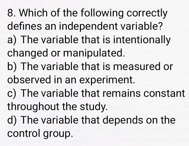 Which of the following correctly
defines an independent variable?
a) The variable that is intentionally
changed or manipulated.
b) The variable that is measured or
observed in an experiment.
c) The variable that remains constant
throughout the study.
d) The variable that depends on the
control group.