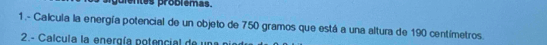 guientes problêmas. 
1.- Calcula la energía potencial de un objeto de 750 gramos que está a una altura de 190 centímetros. 
2.- Calcula la energía potencial de 1