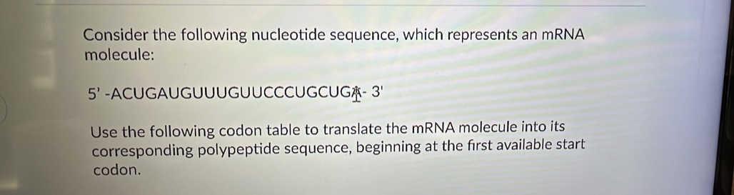 Consider the following nucleotide sequence, which represents an mRNA 
molecule:
5' -ACUGAUGUUUGUUCCCUGCUG- 3' 
Use the following codon table to translate the mRNA molecule into its 
corresponding polypeptide sequence, beginning at the first available start 
codon.