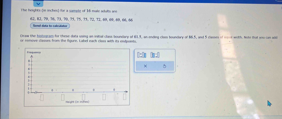 The heights (in inches) for a sample of 16 male adults are
62, 82, 79, 76, 73, 70, 75, 75, 75, 72, 72, 69, 69, 69, 66, 66
Send data to calculator 
Draw the histogram for these data using an initial class boundary of 61.5, an ending class boundary of 86.5, and 5 classes of equal width. Note that you can add 
or remove classes from the figure. Label each class with its endpoints. 
×