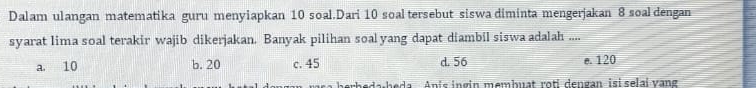 Dalam ulangan matematika guru menyiapkan 10 soal.Dari 10 soal tersebut siswa diminta mengerjakan 8 soal dengan
syarat lima soal terakir wajib dikerjakan. Banyak pilihan soal yang dapat diambil siswa adalah ....
a. 10 b. 20 c. 45 d. 56 e. 120
rb e da beda Anic ingin membuat roti dengan isi selai vang