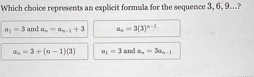 Which choice represents an explicit formula for the sequence 3, 6, 9…?
a_1=3 and a_n=a_n-1+3 a_n=3(3)^n-1
a_n=3+(n-1)(3) a_1=3 and a_n=3a_n-1