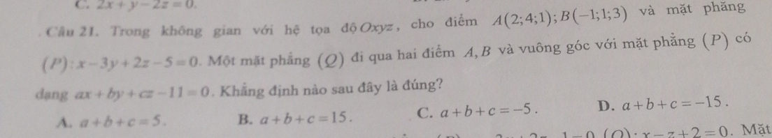 2x+y-2z=0. 
Câu 21. Trong không gian với hệ tọa độ Oxyz , cho điểm A(2;4;1); B(-1;1;3) và mặt phǎng
(P): x-3y+2z-5=0 Một mặt phẳng (Q) đi qua hai điểm A, B và vuông góc với mặt phẳng (P) có
dang ax+by+cz-11=0. Khẳng định nào sau đây là đúng?
A. a+b+c=5. B. a+b+c=15. C. a+b+c=-5. D. a+b+c=-15.
x-1-0(O)· x-z+2=0. Mặt