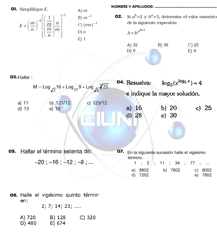 Simplifique E. A) m NOMBRE Y APELLIDOS:_
E=( m/n )^-2[(frac  1/m  m/n )frac n]^-1 B) m^(-1) O2. Si a^b=2 y b^a=3 , determine el valor numérice
C) (mn)^-1 de la siguiente expresión:
D)n A=b^(a^b+1)
E) 1
A) 32 B) 36 C) 25
D) 9 E) 8
03. Hallar :
M=log _sqrt(2)16+log _279+log _sqrt(5)sqrt[3](25) 04. Resuelva: log _5(x^(log _5)x)=4
e indique la mayor solución.
a) 11 b) 121/12 c) 125/12
d) 13 e) 10 a) 16 b 20 c) 25
d) 28 e 30
o5. Hallar el término setenta de: 07. En la siguiente sucesión halle el vigésimo
término.
-20; -16; -12; -8; .. 1; 2; 11; 34; 77; …
a) 8802 b) 7602 c) 8002
d) 7202 e) 7802
06. Halle el vigésimo quinto términ
en :
2; 7; 14; 23; ....
A) 720 B) 128 C) 320
D) 480 E) 674