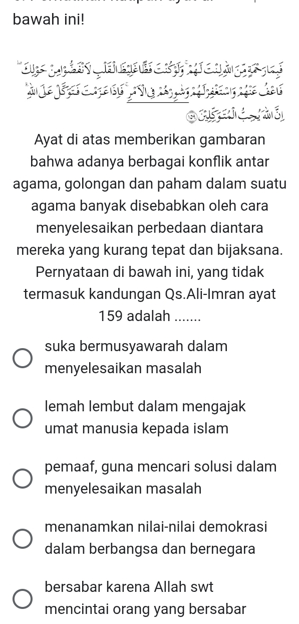 bawah ini!
Ayat di atas memberikan gambaran
bahwa adanya berbagai konflik antar
agama, golongan dan paham dalam suatu
agama banyak disebabkan oleh cara
menyelesaikan perbedaan diantara
mereka yang kurang tepat dan bijaksana.
Pernyataan di bawah ini, yang tidak
termasuk kandungan Qs.Ali-Imran ayat
159 adalah_
suka bermusyawarah dalam
menyelesaikan masalah
lemah lembut dalam mengajak
umat manusia kepada islam
pemaaf, guna mencari solusi dalam
menyelesaikan masalah
menanamkan nilai-nilai demokrasi
dalam berbangsa dan bernegara
bersabar karena Allah swt
mencintai orang yang bersabar