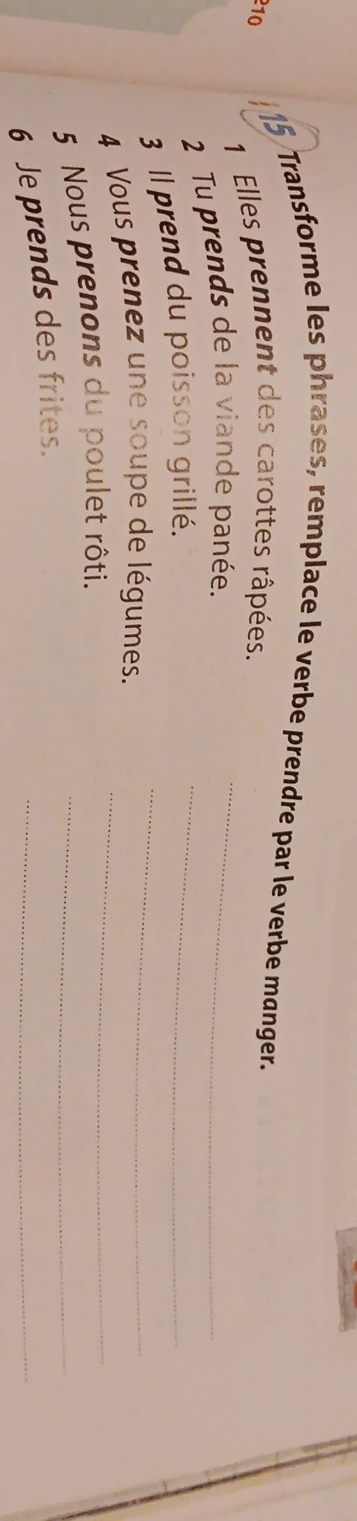 Transforme les phrases, remplace le verbe prendre par le verbe manger. 
210 
1 Elles prennent des carottes râpées. 
2 Tu prends de la viande panée.__ 
3 Il prend du poisson grillé._ 
4 Vous prenez une soupe de légumes._ 
5 Nous prenons du poulet rôti._ 
_ 
6 Je prends des frites.