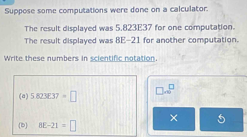 Suppose some computations were done on a calculator. 
The result displayed was 5.823E37 for one computation. 
The result displayed was 8E-21 for another computation. 
Write these numbers in scientific notation.
□ * 10^(□)
(a) 5.823E37=□
× 
(b) 8E-21=□