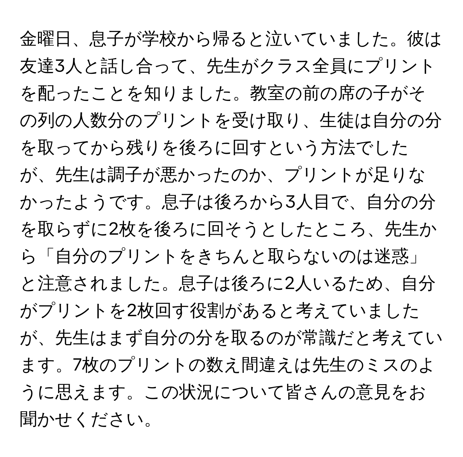 金曜日、息子が学校から帰ると泣いていました。彼は友達3人と話し合って、先生がクラス全員にプリントを配ったことを知りました。教室の前の席の子がその列の人数分のプリントを受け取り、生徒は自分の分を取ってから残りを後ろに回すという方法でしたが、先生は調子が悪かったのか、プリントが足りなかったようです。息子は後ろから3人目で、自分の分を取らずに2枚を後ろに回そうとしたところ、先生から「自分のプリントをきちんと取らないのは迷惑」と注意されました。息子は後ろに2人いるため、自分がプリントを2枚回す役割があると考えていましたが、先生はまず自分の分を取るのが常識だと考えています。7枚のプリントの数え間違えは先生のミスのように思えます。この状況について皆さんの意見をお聞かせください。