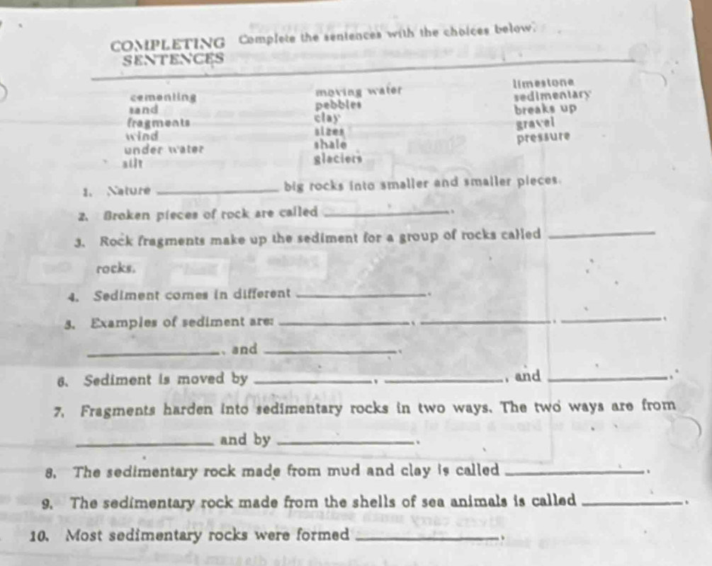 COMPLETING Complete the sentences with the choices below.
SENTENCES
cementing moving water limestone
sand pebbles sedimentary
fragments clay breaks up
gravel
wind
sizes
under wäter shale
pressure
ailt glaciers
1. Nature _big rocks into smaller and smaller pieces.
2. Broken pieces of rock are called _、
3. Rock fragments make up the sediment for a group of rocks called
_
rocks.
4. Sediment comes in different _.
5. Examples of sediment are:_
_
_.
_、and_
6、 Sediment is moved by __ and _∴
7, Fragments harden into sedimentary rocks in two ways. The two ways are from
_and by_
.
8. The sedimentary rock made from mud and clay is called _..
9. The sedimentary rock made from the shells of sea animals is called_
.
10. Most sedimentary rocks were formed _、