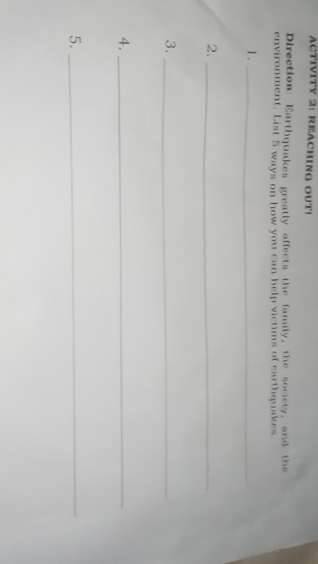 ACTIVITY 2: REACHING OUT! 
Direction: Earthquakes greatly affects the family, the society, and the 
environment. List 5 ways on how you can help victims of earthquakes. 
1._ 
2._ 
3._ 
4._ 
5._