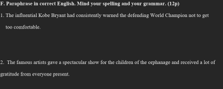 Paraphrase in correct English. Mind your spelling and your grammar. (12p) 
1. The influential Kobe Bryant had consistently warned the defending World Champion not to get 
too comfortable. 
2. The famous artists gave a spectacular show for the children of the orphanage and received a lot of 
gratitude from everyone present.