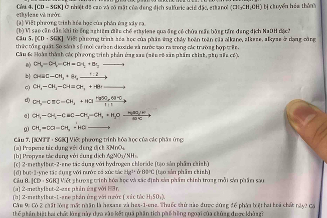 [CD - SGK] Ở nhiệt độ cao và có mặt của dung dịch sulfuric acid đặc, ethanol (CH_3CH_2OH) bị chuyển hóa thành
ethylene và nước.
(a) Viết phương trình hóa học của phản ứng xảy ra.
(b) Vì sao cần dẫn khí từ ống nghiệm điều chế ethylene qua ống có chứa mấu bông tấm dung dịch NaOH đặc?
Câu 5. [CD - SGK] Viết phương trình hóa học của phản ứng cháy hoàn toàn của alkane, alkene, alkyne ở dạng công
thức tổng quát. So sánh số mol carbon dioxide và nước tạo ra trong các trường hợp trên.
Câu 6: Hoàn thành các phương trình phản ứng sau (nêu rõ sản phẩm chính, phụ nếu có).
a) CH_3-CH_2-CH=CH_2+Br_2to
b) CHequiv C-CH_3+Br_2xrightarrow 1:2
c) CH_3-CH_2-CH=CH_2+HBrto
d) CH_3-Cequiv C-CH_3+HClfrac HgSO_460°C1:1;
e) CH_3-CH_2-Cequiv C-CH_2-CH_3+H_2Oxrightarrow HgSO/H^+
g) CH_2=CCl-CH_3+HClto
Câu 7. [KNTT - SGK] Viết phương trình hóa học của các phản ứng:
(a) Propene tác dụng với dung dịch KMnO_4.
(b) Propyne tác dụng với dung dịch AgNO_3/NH_3.
(c) 2-methylbut-2-ene tác dụng với hydrogen chloride (tạo sản phẩm chính)
(d) but-1-yne tác dụng với nước có xúc tác Hg^(2+) ở 80°C (tạo sản phẩm chính)
Câu 8. [CD - SGK] Viết phương trình hóa học và xác định sản phẩm chính trong mỗi sản phẩm sau:
(a) 2-methylbut-2-ene phản ứng với HBr.
(b) 2-methylbut-1-ene phản ứng với nước ( xúc tác H_2SO_4).
Câu 9: Có 2 chất lỏng mất nhãn là hexane và hex-1-ene. Thuốc thử nào được dùng để phân biệt hai hoá chất này? Có
thế phân biệt hai chất lỏng này dựa vào kết quả phân tích phố hồng ngoại của chúng được không?