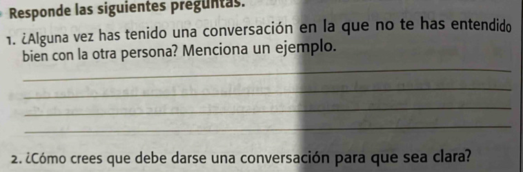 Responde las siguientes preguntas. 
1. ¿Alguna vez has tenido una conversación en la que no te has entendido 
_ 
bien con la otra persona? Menciona un ejemplo. 
_ 
_ 
_ 
2. ¿Cómo crees que debe darse una conversación para que sea clara?