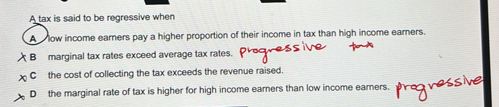 A tax is said to be regressive when
A low income earners pay a higher proportion of their income in tax than high income earners.
B marginal tax rates exceed average tax rates.
C the cost of collecting the tax exceeds the revenue raised.
Dthe marginal rate of tax is higher for high income earners than low income earners.