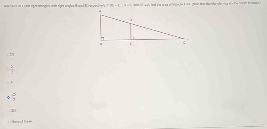 ABC and DEC are right triangles with right angles B and E, respectively. If DE=2, EC=8 and BE=2 , find the area of triangle ABC. (Note that the triangle may not be drawn to scale.)
25
 5/2 
5
 25/2 
20
None of these.