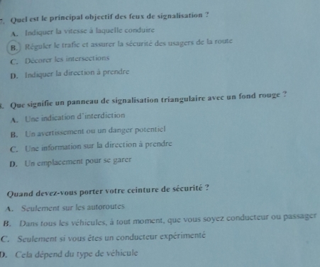 Quel est le principal objectif des feux de signalisation ?
A. Indiquer la vitesse à laquelle conduire
B. Réguler le trafic et assurer la sécurité des usagers de la route
C. Décorer les intersections
D. Indiquer la direction à prendre
. Que signifie un panneau de signalisation triangulaire avec un fond rouge ?
A. Une indication d'interdiction
B. Un avertissement ou un danger potentiel
C. Une information sur la direction à prendre
D. Un emplacement pour se garer
Quand devez-vous porter votre ceinture de sécurité ?
A. Seulement sur les autoroutes
B. Dans tous les véhicules, à tout moment, que vous soyez conducteur ou passager
C. Seulement si vous êtes un conducteur expérimenté
D. Cela dépend du type de véhicule