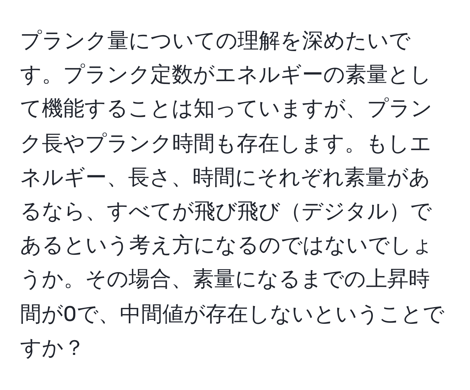 プランク量についての理解を深めたいです。プランク定数がエネルギーの素量として機能することは知っていますが、プランク長やプランク時間も存在します。もしエネルギー、長さ、時間にそれぞれ素量があるなら、すべてが飛び飛びデジタルであるという考え方になるのではないでしょうか。その場合、素量になるまでの上昇時間が0で、中間値が存在しないということですか？