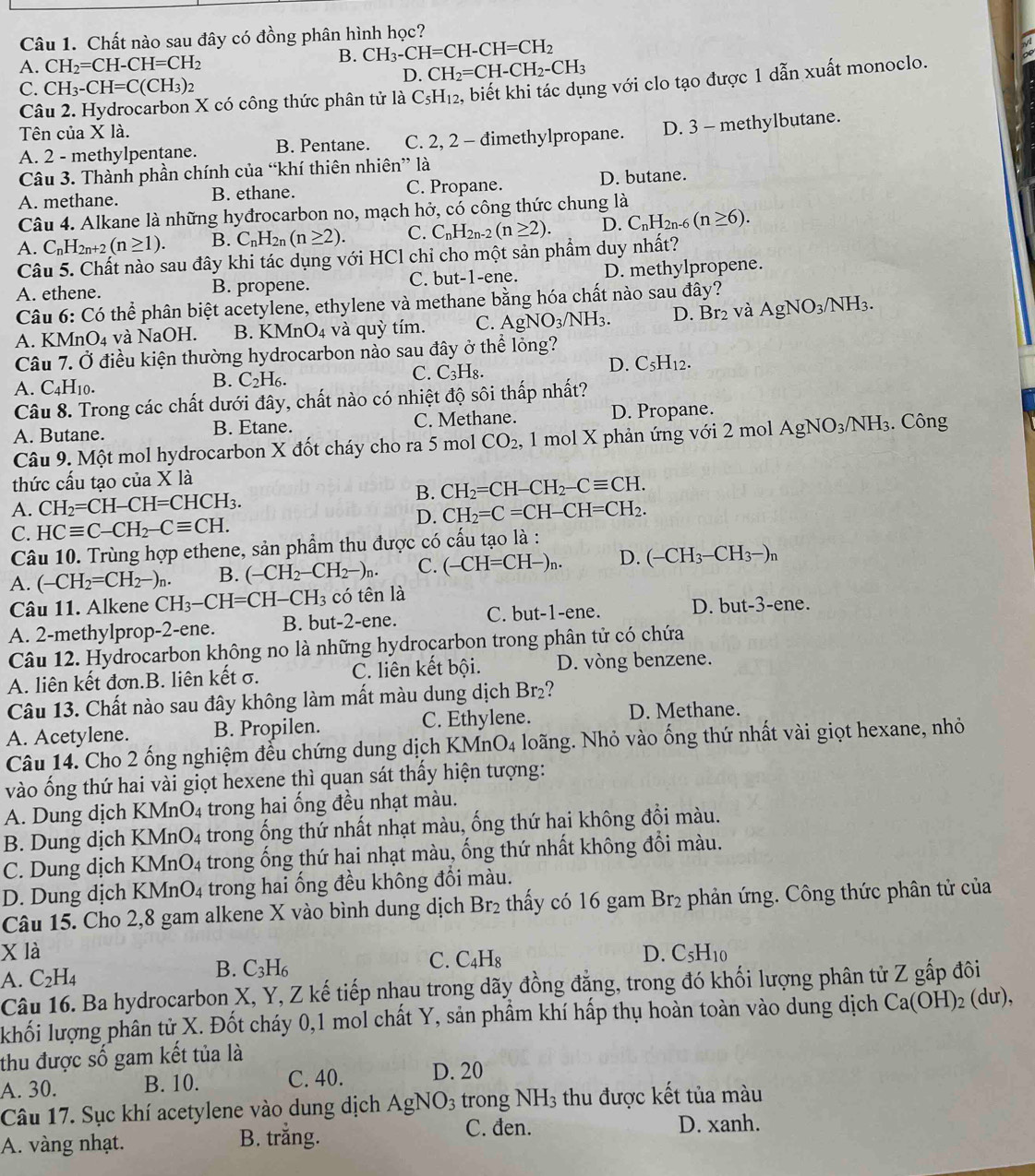 Chất nào sau đây có đồng phân hình học?
B. CH_3-CH=CH-CH=CH_2
A. CH_2=CH-CH=CH_2 CH_2=CH-CH_2-CH_3
D.
C. CH_3-CH=C(CH_3)_2
Câu 2. Hydrocarbon X có công thức phân tử là C_5H_12 , biết khi tác dụng với clo tạo được 1 dẫn xuất monoclo.
Tên của X là.
A. 2 - methylpentane. B. Pentane. C. 2, 2 - đimethylpropane. D. 3 - methylbutane.
Câu 3. Thành phần chính của “khí thiên nhiên” là
A. methane. B. ethane. C. Propane. D. butane.
Câu 4. Alkane là những hyđrocarbon no, mạch hở, có công thức chung là
A. C_nH_2n+2(n≥ 1). B. C_nH_2n(n≥ 2). C. C_nH_2n-2(n≥ 2). D. C_nH_2n-6(n≥ 6).
Câu 5. Chất nào sau đây khi tác dụng với HCl chỉ cho một sản phẩm duy nhất?
A. ethene. B. propene. C. but-1-ene. D. methylpropene.
Câu 6: Có thể phân biệt acetylene, ethylene và methane bằng hóa chất nào sau đây?
A. KMr O_4 và NaOH. B. KMnO_4 4 và quỳ tím. C. AgNO_3/NH_3. D. Br_2 và AgNO_3/NH_3.
Câu 7. Ở điều kiện thường hydrocarbon nào sau đây ở thể lỏng?
D.
A. C_4H_10.
B. C_2H_6.
C. C_3H_8. C_5H_12.
Câu 8. Trong các chất dưới đây, chất nào có nhiệt độ sôi thấp nhất?
A. Butane. B. Etane. C. Methane. D. Propane.
Câu 9. Một mol hydrocarbon X đốt cháy cho ra 5 mol CO_2, , 1 mol X phản ứng với 2 mol AgNO_3/ /NH_3. Công
thức cầu tạo của X là
A. CH_2=CH-CH=CHCH_3. B. CH_2=CH-CH_2-Cequiv CH.
D. CH_2=C=CH-CH=CH_2.
C. HCequiv C-CH_2-Cequiv CH.
Câu 10. Trùng hợp ethene, sản phẩm thu được có cấu tạo là :
A. (-CH_2=CH_2-)_n B. (-CH_2-CH_2-)_n. C. (-CH=CH-)_n. D. (-CH_3-CH_3-)n
Câu 11. Alkene CH_3-CH=CH-CH_3 có tên là
A. 2-methylprop-2-ene. B. but-2-ene. C. but-1-ene. D. bu t-3-en
Câu 12. Hydrocarbon không no là những hydrocarbon trong phân tử có chứa
A. liên kết đơn.B. liên kết σ. C. liên kết bội. D. vòng benzene.
Câu 13. Chất nào sau đây không làm mất màu dung dịch Br_2
A. Acetylene. B. Propilen. C. Ethylene.
D. Methane.
Câu 14. Cho 2 ống nghiệm đều chứng dung dịch KMr _4O_4 - loãng. Nhỏ vào ống thứ nhất vài giọt hexane, nhỏ
vào ống thứ hai vài giọt hexene thì quan sát thấy hiện tượng:
A. Dung dịch l KMnO_4 trong hai ống đều nhạt màu.
B. Dung dịch KMnO_4 trong ống thứ nhất nhạt màu, ống thứ hai không đổi màu.
C. Dung dịch K MnO_4 trong ống thứ hai nhạt màu, ống thứ nhất không đổi màu.
D. Dung dịch KN MnO_4 trong hai ống đều không đổi màu.
Câu 15. Cho 2,8 gam alkene X vào bình dung dịch Br₂ thấy có 16 gam 1 Br_2 phản ứng. Công thức phân tử của
X là D. C_5H_10
A. C_2H_4
B. C_3H_6
C. C_4H_8
Câu 16. Ba hydrocarbon X, Y, Z kế tiếp nhau trong dãy đồng đẳng, trong đó khối lượng phân tử Z gấp đôi
khối lượng phân tử X. Đốt cháy 0,1 mol chất Y, sản phẩm khí hấp thụ hoàn toàn vào dung dịch Ca(OH)_2(du),
thu được số gam kết tủa là
A. 30. B. 10. C. 40. D. 20
Câu 17. Sục khí acetylene vào dung dịch Á AgNO_3 trong NH_3 thu được kết tủa màu
A. vàng nhạt. B. trắng.
C. đen. D. xanh.