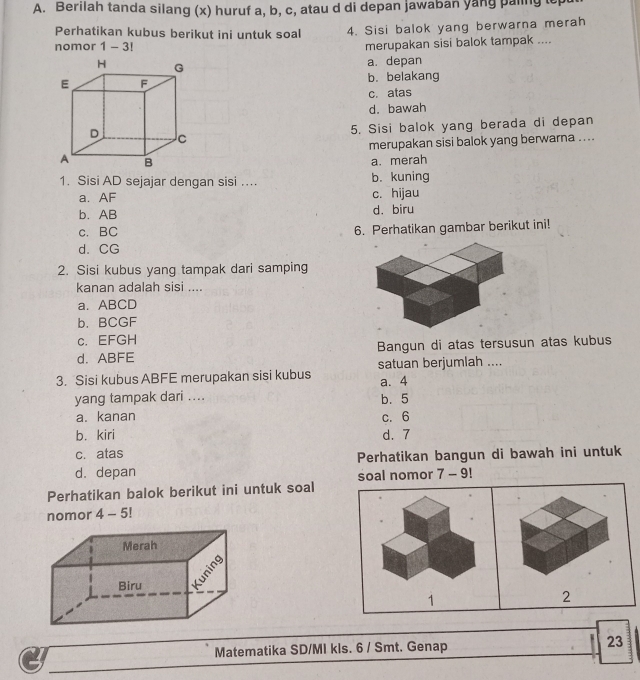 Berilah tanda silang (x) huruf a, b, c, atau d di depan jawaban yang paling t
Perhatikan kubus berikut ini untuk soal 4. Sisi balok yang berwarna merah
nomor 1-3 
merupakan sisi balok tampak ....
a. depan
b. belakang
c. atas
d. bawah
5. Sisi balok yang berada di depan
merupakan sisi balok yang berwarna ....
a. merah
1. Sisi AD sejajar dengan sisi …. b. kuning
a. AF c. hijau
b. AB d. biru
c. BC 6. Perhatikan gambar berikut ini!
d. CG
2. Sisi kubus yang tampak dari samping
kanan adalah sisi ....
a. ABCD
b. BCGF
c. EFGH
d. ABFE Bangun di atas tersusun atas kubus
satuan berjumlah ....
3. Sisi kubus ABFE merupakan sisi kubus a. 4
yang tampak dari .... b. 5
a. kanan c. 6
b. kiri d. 7
c. atas
Perhatikan bangun di bawah ini untuk
d. depan
soal nomor 7 - 9!
Perhatikan balok berikut ini untuk soal
nomor 4-5!
1
2
Matematika SD/MI kls. 6 / Smt. Genap
23