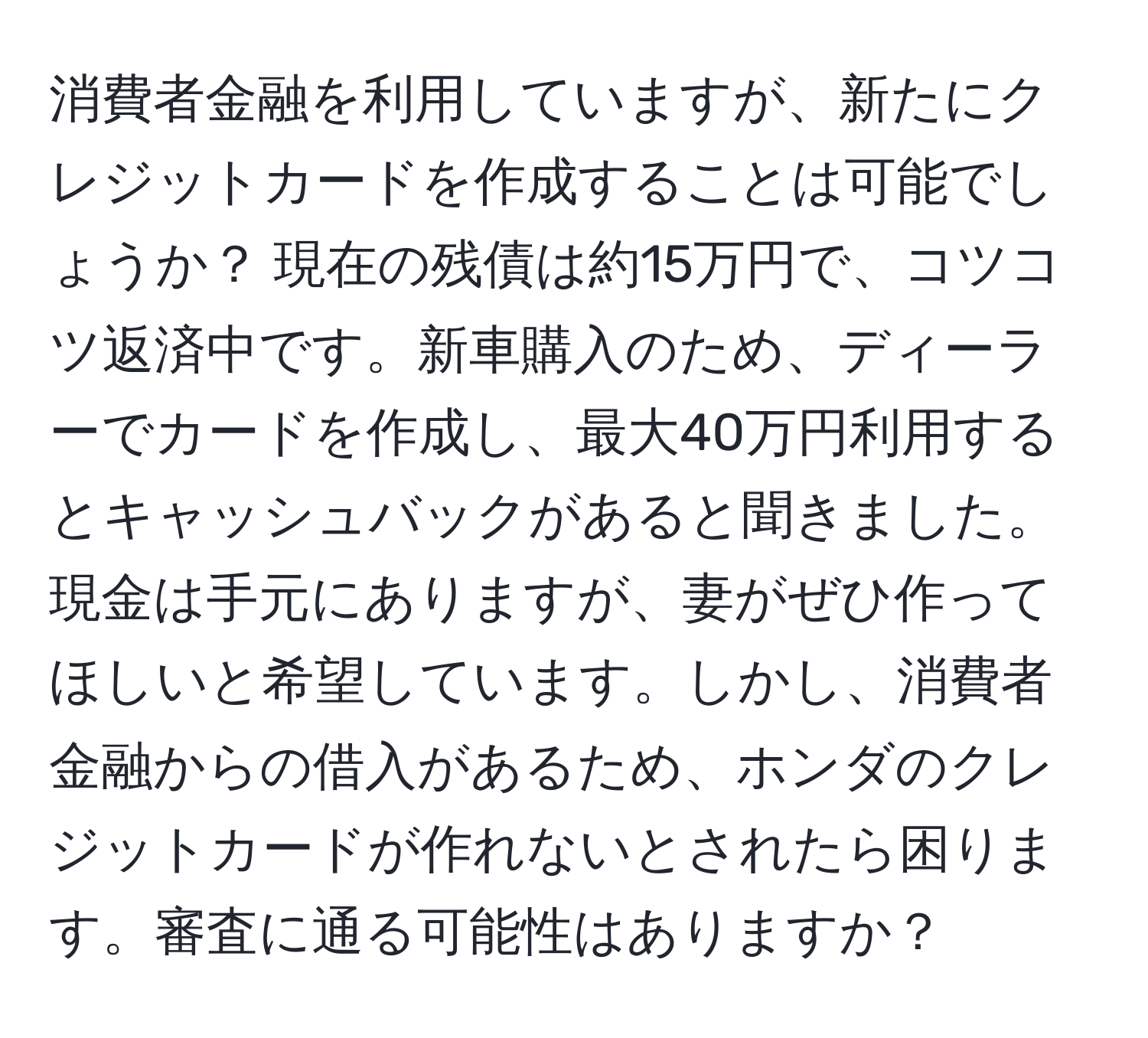 消費者金融を利用していますが、新たにクレジットカードを作成することは可能でしょうか？ 現在の残債は約15万円で、コツコツ返済中です。新車購入のため、ディーラーでカードを作成し、最大40万円利用するとキャッシュバックがあると聞きました。現金は手元にありますが、妻がぜひ作ってほしいと希望しています。しかし、消費者金融からの借入があるため、ホンダのクレジットカードが作れないとされたら困ります。審査に通る可能性はありますか？