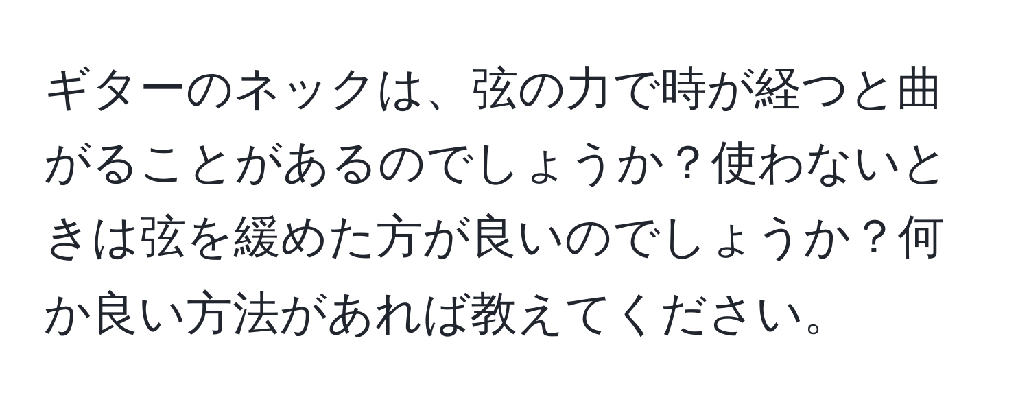 ギターのネックは、弦の力で時が経つと曲がることがあるのでしょうか？使わないときは弦を緩めた方が良いのでしょうか？何か良い方法があれば教えてください。