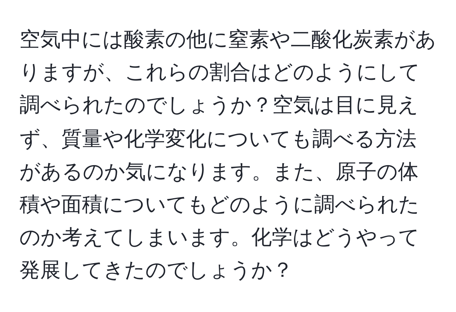 空気中には酸素の他に窒素や二酸化炭素がありますが、これらの割合はどのようにして調べられたのでしょうか？空気は目に見えず、質量や化学変化についても調べる方法があるのか気になります。また、原子の体積や面積についてもどのように調べられたのか考えてしまいます。化学はどうやって発展してきたのでしょうか？