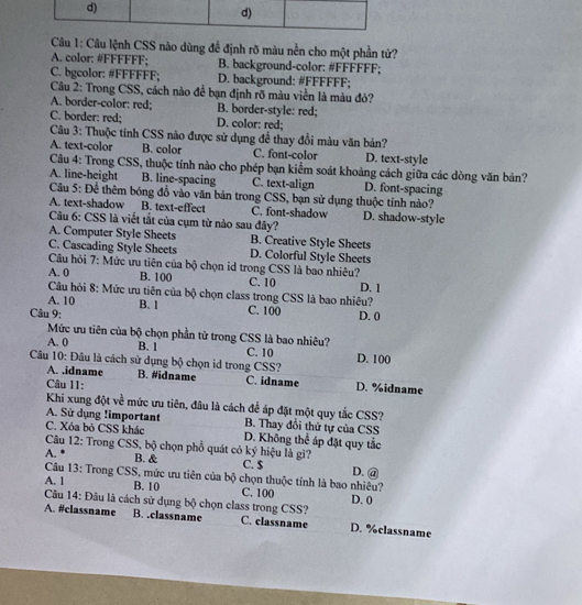 Câu lệnh CSS nào dùng để định rõ màu nền cho một phần tử?
A. color: #FFFFFF; B. background-color: #FFFFFF;
C. bgcolor: #FFFFFF; D. background: #FFFFFF;
Câu 2: Trong CSS, cách nào để bạn định rõ màu viền là màu đỏ?
A. border-color: red; B. border-style: red;
C. border: red; D. color: red;
Câu 3: Thuộc tỉnh CSS nào được sử dụng để thay đổi màu văn bản?
A. text-color B. color C. font-color D. text-style
Câu 4: Trong CSS, thuộc tính nào cho phép bạn kiểm soát khoảng cách giữa các dòng văn bản?
A. line-height B. line-spacing C. text-align D. font-spacing
Câu 5: Để thêm bóng đồ vào văn bản trong CSS, bạn sử dụng thuộc tính nào?
A. text-shadow B. text-effect C. font-shadow D. shadow-style
Câu 6: CSS là viết tắt của cụm từ nào sau đây?
A. Computer Style Sheets B. Creative Style Sheets
C. Cascading Style Sheets D. Colorful Style Sheets
Câu hỏi 7: Mức ưu tiên của bộ chọn id trong CSS là bao nhiêu?
A. 0 B. 100 C. 10 D. 1
Câu hỏi 8: Mức ưu tiên của bộ chọn class trong CSS là bao nhiêu?
A. 10 B. 1 C. 100
Câu 9: D. 0
Mức ưu tiên của bộ chọn phần tử trong CSS là bao nhiêu?
A. 0 B. 1 C. 10 D. 100
Câu 10: Đâu là cách sử dụng bộ chọn id trong CSS?
A. .idname B. #idname C. idname D. %idname
Câu 11:
Khi xung đột về mức ưu tiên, đâu là cách để áp đặt một quy tắc CSS?
A. Sử dụng !important B. Thay đổi thứ tự của CSS
C. Xóa bỏ CSS khác D. Không thể áp đặt quy tắc
Câu 12: Trong CSS, bộ chọn phổ quát có ký hiệu là gì?
A. *
B. & C. $ D. @
Câu 13: Trong CSS, mức ưu tiên của bộ chọn thuộc tính là bao nhiêu?
A. 1 B. 10 C. 100 D. 0
Câu 14: Đâu là cách sử dụng bộ chọn class trong CSS? D. %classname
A. #classname B. .classname C. classname